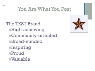 +
         You Are What You Post

    The TXST Brand
     n High-achieving
     n Community-oriented
     n Broad-minded
     n Inspiring
     n Proud
     n Valuable
 