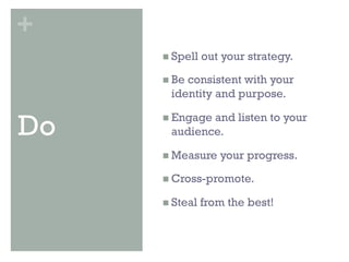 +
     n  Spell   out your strategy.

     n  Be
          consistent with your
       identity and purpose.


Do   n  Engage
              and listen to your
       audience.

     n  Measure    your progress.

     n  Cross-promote.

     n  Steal   from the best!
 