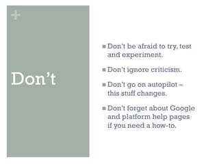 +
        n  Don’t
               be afraid to try, test
          and experiment.

        n  Don’t   ignore criticism.
Don’t   n  Don’tgo on autopilot –
          this stuff changes.

        n  Don’tforget about Google
          and platform help pages
          if you need a how-to.
 