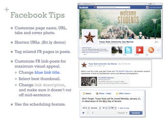 +
    Facebook Tips
    n    Customize page name, URL,
          tabs and cover photo.

    n    Shorten URLs. (Bit.ly demo)

    n    Tag related FB pages in posts.

    n    Customize FB link-posts for
          maximum visual appeal.
          n  Change blue link title.

          n    Select best thumbnail.
          n    Change link description,
                and make sure it doesn’t cut
                off mid-sentence.

    n    Use the scheduling feature.
 