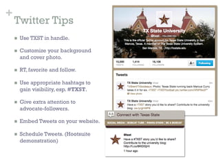 +
    Twitter Tips
    n    Use TXST in handle.

    n    Customize your background
          and cover photo.

    n    RT, favorite and follow.

    n    Use appropriate hashtags to
          gain visibility, esp. #TXST.

    n    Give extra attention to
          advocate-followers.

    n    Embed Tweets on your website.

    n    Schedule Tweets. (Hootsuite
          demonstration)
 
