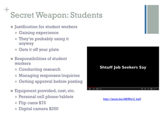 +
    Secret Weapon: Students
    n    Justification for student workers
          n  Gaining experience
          n  They’re probably using it
              anyway
          n  Gets it off your plate

    n    Responsibilities of student
          workers
          n  Conducting research
          n  Managing responses/inquiries
          n  Getting approval before posting

    n    Equipment provided, cost, etc.
          n  Personal cell phone/tablets
                                                http://youtu.be/iMlWw1J_haU
          n  Flip cams $75
          n  Digital camera $250
 