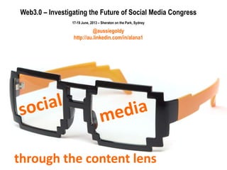 through the content lens
Web3.0 – Investigating the Future of Social Media Congress
17-19 June, 2013 – Sheraton on the Park, Sydney
@aussiegoldy
http://au.linkedin.com/in/alana1
 