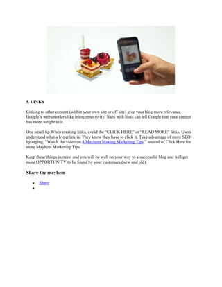 5. LINKS
Linking to other content (within your own site or off site) give your blog more relevance.
Google‟s web crawlers like interconnectivity. Sites with links can tell Google that your content
has more weight to it.
One small tip.When creating links, avoid the “CLICK HERE” or “READ MORE” links. Users
understand what a hyperlink is. They know they have to click it. Take advantage of more SEO
by saying, “Watch the video on 4 Mayhem Making Marketing Tips,” instead of Click Here for
more Mayhem Marketing Tips.
Keep these things in mind and you will be well on your way to a successful blog and will get
more OPPORTUNITY to be found by your customers (new and old).
Share the mayhem
Share
 