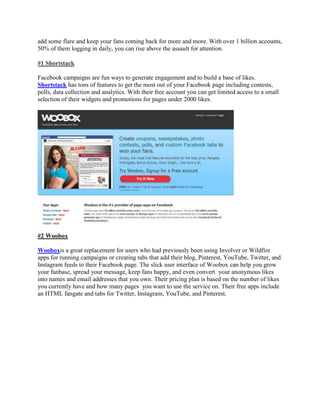 add some flare and keep your fans coming back for more and more. With over 1 billion accounts,
50% of them logging in daily, you can rise above the assault for attention.
#1 Shortstack
Facebook campaigns are fun ways to generate engagement and to build a base of likes.
Shortstack has tons of features to get the most out of your Facebook page including contests,
polls, data collection and analytics. With their free account you can get limited access to a small
selection of their widgets and promotions for pages under 2000 likes.
#2 Woobox
Wooboxis a great replacement for users who had previously been using Involver or Wildfire
apps for running campaigns or creating tabs that add their blog, Pinterest, YouTube, Twitter, and
Instagram feeds to their Facebook page. The slick user interface of Woobox can help you grow
your fanbase, spread your message, keep fans happy, and even convert your anonymous likes
into names and email addresses that you own. Their pricing plan is based on the number of likes
you currently have and how many pages you want to use the service on. Their free apps include
an HTML fangate and tabs for Twitter, Instagram, YouTube, and Pinterest.
 