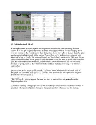 #3 Code to invite all friends
Creating Facebook events is a great way to generate attention for your upcoming business
events. You can get people to notice the event by inviting your friends and encouraging those
who are coming to the event to invite their friends too. If you have a lot of friends, it can be quite
cumbersome to click through all the names. This method works for Facebook only and with
Google Chrome or Firefox 5.0 (not anything above 5) and allows you to invite ALL your friends
at once to any Facebook event, group or page. Go to the event you want to invite your friends to,
join the event and click invite friends, use the filter if you want to narrow the list down to a
location or group, scroll to the bottom of the list and then paste the following code into the
address bar:
javascript:var x=document.getElementsByTagName(“input”);for(vari=0;i<x.length;i++) {if
(x[i].type == „checkbox‟) {x[i].click();}}; alert(„Done: please scroll and repeat until all your
friends have been selected‟);
*IMPORTANT – once you paste the code you have to reenter the word javascript: at the
beginning of the text.
A word of warning. Some people have event invite fatigue and will mute you from their feed or
even turn off event notifications from you. Be selective in how often you use this feature.
 
