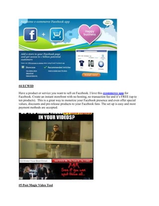 #4 ECWID
Have a product or service you want to sell on Facebook. I love this ecommerce app for
Facebook. Create an instant storefront with no hosting, no transaction fee and it‟s FREE (up to
ten products). This is a great way to monetize your Facebook presence and even offer special
values, discounts and pre-release products to your Facebook fans. The set up is easy and most
payment methods are accepted.
#5 Post Magic Video Tool
 