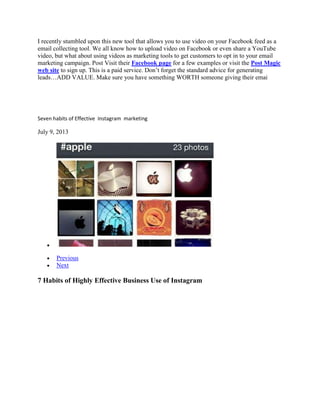 I recently stumbled upon this new tool that allows you to use video on your Facebook feed as a
email collecting tool. We all know how to upload video on Facebook or even share a YouTube
video, but what about using videos as marketing tools to get customers to opt in to your email
marketing campaign. Post Visit their Facebook page for a few examples or visit the Post Magic
web site to sign up. This is a paid service. Don‟t forget the standard advice for generating
leads…ADD VALUE. Make sure you have something WORTH someone giving their emai
Seven habits of Effective Instagram marketing
July 9, 2013
Previous
Next
7 Habits of Highly Effective Business Use of Instagram
 
