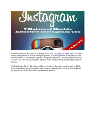 Instagram burst onto the scene in 2010 and now has over 130 million ACTIVE users. The photo
sharing app generates 40 million photo posts per day. With its acquisition by Facebook and the
recent launch of 15 second video segments, Instagram has become a powerhouse that businesses
shouldn‟t and often times can‟t ignore. Read on for the 7 highly effective habits of Instagram for
business.
While Instagram doesn‟t drive direct traffic to web sites, it does drive brand awareness. Think
return on attention. Being in front of a loyal group of Instagram users can have huge dividends
for your product on the shelves or to your physical location.
 