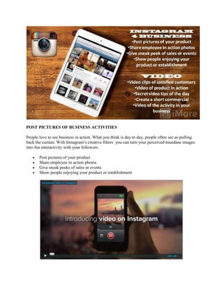 POST PICTURES OF BUSINESS ACTIVITIES
People love to see business in action. What you think is day to day, people often see as pulling
back the curtain. With Instagram‟s creative filters you can turn your perceived mundane images
into fun interactivity with your followers.
Post pictures of your product
Share employee in action photos
Give sneak peeks of sales or events
Show people enjoying your product or establishment
 