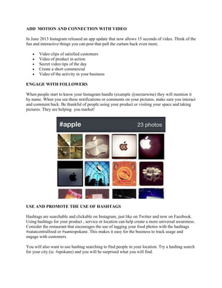 ADD MOTION AND CONNECTION WITH VIDEO
In June 2013 Instagram released an app update that now allows 15 seconds of video. Think of the
fun and interactive things you can post that pull the curtain back even more.
Video clips of satisfied customers
Video of product in action
Secret video tips of the day
Create a short commercial
Video of the activity in your business
ENGAGE WITH FOLLOWERS
When people start to know your Instagram handle (example @nectarwine) they will mention it
by name. When you see these notifications or comments on your pictures, make sure you interact
and comment back. Be thankful of people using your product or visiting your space and taking
pictures. They are helping you market!
USE AND PROMOTE THE USE OF HASHTAGS
Hashtags are searchable and clickable on Instagram, just like on Twitter and now on Facebook.
Using hashtags for your product , service or location can help create a more universal awareness.
Consider the restaurant that encourages the use of tagging your food photos with the hashtags
#eatatcentralfood or #santespokane. This makes it easy for the business to track usage and
engage with customers.
You will also want to use hashtag searching to find people in your location. Try a hashtag search
for your city (ie. #spokane) and you will be surprised what you will find.
 