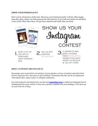 SHOW YOUR PERSONALITY
Don‟t just be all business all the time. Showcase your brand personality with the office puppy,
team play dates, things you find amusing and other pictures of you and your brand out and about
in the world. Often times these will get more attention and traffic than you think.
HOST A CONTEST OR GIVEAWAY
Encourage users to post their own pictures of your product, service or location and select from
the list of pictures for a free prize or gift certificate. Promotions like this can be in conjunction
with annual sales, major events, or company milestones.
For extra creativity and interactivity use the tool snapwidget.com to embed an Instagram feed or
Hashtag feed into your website. Every time a picture is posted with your hashtag, it will show up
on your web site or blog.
 