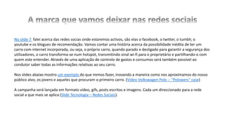 No slide 7 falei acerca das redes socias onde estaremos activos, são elas o facebook, o twitter, o tumblr, o
youtube e os blogues de recomendação. Vamos contar uma história acerca da possibilidade inédita de ter um
carro com internet incorporada, ou seja, o próprio carro, quando parado e desligado para garantir a segurança dos
utilizadores, o carro transforma-se num hotspot, transmitindo sinal wi-fi para o proprietário e partilhando-o com
quem este entender. Através de uma aplicação de controlo de gastos e consumos será também possível ao
condutor saber todas as informações relativas ao seu carro.
Nos slides abaixo mostro um exemplo do que iremos fazer, inovando a maneira como nos aproximamos do nosso
público alvo, os jovens e aqueles que procuram o primeiro carro. (Vídeo Volkswagen Polo -- "Polowers" case)
A campanha será lançada em formato vídeo, gifs, posts escritos e imagens. Cada um direccionado para a rede
social a que mais se aplica (Slide Tecnologia – Redes Sociais).
 