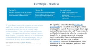 Em Espanha, a campanha abaixo (ver vídeo do
próximo slide) foi a escolhida para atingir o público
alvo (o público juvenil). Através da criação de um jogo
que nos fala na amizade entre o VW Polo e um cavalo
o utilizador teria que tentar adivinhar em que ponto
do país eles se cruzariam através de uma típica
métrica matemática. Para tornar isto possível o
utilizador teria que mencionar a hashtag
#EcuaciónPolo e disponha de 100 tentativas. Quem
adivinha-se ou fica-se mais perto, ganharia o novo
Volkswagen Polo.
 