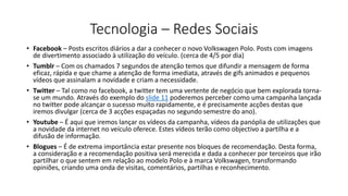 Tecnologia – Redes Sociais
• Facebook – Posts escritos diários a dar a conhecer o novo Volkswagen Polo. Posts com imagens
de divertimento associado à utilização do veículo. (cerca de 4/5 por dia)
• Tumblr – Com os chamados 7 segundos de atenção temos que difundir a mensagem de forma
eficaz, rápida e que chame a atenção de forma imediata, através de gifs animados e pequenos
vídeos que assinalam a novidade e criam a necessidade.
• Twitter – Tal como no facebook, a twitter tem uma vertente de negócio que bem explorada torna-
se um mundo. Através do exemplo do slide 11 poderemos perceber como uma campanha lançada
no twitter pode alcançar o sucesso muito rapidamente, e é precisamente acções destas que
iremos divulgar (cerca de 3 acções espaçadas no segundo semestre do ano).
• Youtube – É aqui que iremos lançar os vídeos da campanha, vídeos da panóplia de utilizações que
a novidade da internet no veículo oferece. Estes vídeos terão como objectivo a partilha e a
difusão de informação.
• Blogues – É de extrema importância estar presente nos bloques de recomendação. Desta forma,
a consideração e a recomendação positiva será merecida e dada a conhecer por terceiros que irão
partilhar o que sentem em relação ao modelo Polo e à marca Volkswagen, transformando
opiniões, criando uma onda de visitas, comentários, partilhas e reconhecimento.
 
