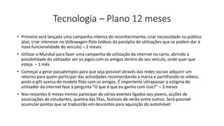 Tecnologia – Plano 12 meses
• Primeiro será lançada uma campanha intensa de reconhecimento, criar necessidade no público
alvo, criar interesse no Volkswagen Polo (vídeos da panóplia de utilizações que se podem dar à
nova funcionalidade do veículo) – 2 meses
• Utilizar o Mundial para fazer uma campanha de utilização da internet no carro, abrindo a
possibilidade do utilizador ver os jogos com os amigos dentro do seu veículo, onde quer que
esteja. – 1 mês
• Começar a gerar passatempos para que seja possível através das redes sociais adquirir um
retorno para quem participar das actividades recomendando a marca e partilhando os vídeos,
posts e gifs acerca do modelo Polo com os amigos. É importante ultrapassar o estigma do
utilizador da internet fase à pergunta “O que é que eu ganho com isso?” – 3 meses
• Nos restantes 6 meses iremos participar de vários eventos ligados aos jovens, acções de
associações de estudantes, queima das fitas, festivais de verão entre outros. Será possível
acumular pontos que se traduzirão em descontos para aquisição do automóvel.
 