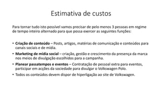 Estimativa de custos
Para tornar tudo isto possível vamos precisar de pelo menos 3 pessoas em regime
de tempo inteiro alternado para que possa exercer as seguintes funções:
• Criação de conteúdo – Posts, artigos, matérias de comunicação e conteúdos para
canais sociais e de mídia.
• Marketing de mídia social – criação, gestão e crescimento da presença da marca
nos meios de divulgação escolhidos para a campanha.
• Planear passatempos e eventos – Contratação de pessoal extra para eventos,
participar em acções da sociedade para divulgar o Volkswagen Polo.
• Todos os conteúdos devem dispor de hiperligação ao site de Volkswagen.
 