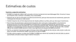 Estimativas de custos
Fazemos a seguinte estimativa:
• 20.000€ na criação dos vídeos e gif’s animados, tal como nos banners do novo Volkswagen Polo. Primeiros 2 meses
de campanha. Dar a conhecer a novidade, criar a necessidade.
• Dispomos de um site já construído e em pleno funcionamento, pelo que não necessita de investimento, apenas de
introdução dos links para as redes sociais.
• Também dispomos de um forte departamento de relações públicas e jurídico, pelo que não requer investimento.
• Para 6 meses de passatempos e planeamento de eventos, bem como para criação, gestão e crescimento da
presença da marca nos meios de divulgação escolhidos para a campanha precisamos de 1 pessoa jovem
(preferencialmente recém-formada) que, com o auxílio do já existente Dept. Relações Públicas (já experiente), fará
a gestão e a concepção dos mesmos. Esta pessoa trabalhará durante 6 meses, cerca de 20 dias por mês a receber
50€ por dia receberá 1000€ durante 6 meses o que significará uma despesa de 6000€ semestrais.
• Por fim, as restantes 2 pessoas em regime de tempo inteiro farão a gestão do dia a dia das redes sociais e cada uma
delas irá receber mensalmente 1500€ o que perfaz um valor de 3000€.
• Ao todo, estima-se gastos na ordem dos 33.000€. Os 4000€ que sobram do resultado da soma de todos os valores
apresentados será para comprar algum material necessário.
 