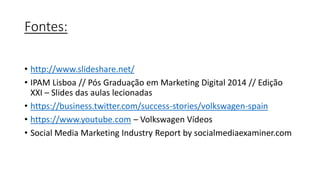 Fontes:
• http://www.slideshare.net/
• IPAM Lisboa // Pós Graduação em Marketing Digital 2014 // Edição
XXI – Slides das aulas lecionadas
• https://business.twitter.com/success-stories/volkswagen-spain
• https://www.youtube.com – Volkswagen Vídeos
• Social Media Marketing Industry Report by socialmediaexaminer.com
 
