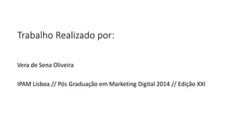 Trabalho Realizado por:
Vera de Sena Oliveira
IPAM Lisboa // Pós Graduação em Marketing Digital 2014 // Edição XXI
 