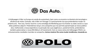 A Volkswagen é líder na Europa em venda de automóveis, bem como se encontra na dianteira de tecnologia e
eficiência de motor. Contudo, não é líder em Portugal. E é precisamente isso que pretendemos mudar no
próximo ano. Para isso, iremos recorrer a uma estratégia de Marketing que irá envolver as redes sociais e o que
delas podemos adquirir. Pretendemos lançar uma campanha que nos permita aproximação ao nosso público
alvo, melhorando a nossa experiência na perceção das suas exigências e, posteriormente, pretendemos
também potencializar o nosso ROI (Return of Investment). Com os novos extras do Volkswagen POLO e as
entusiasmantes novidades inseridas na campanha, iremos mostrar-lhe como mudar tendências, inovando-as.
 