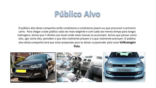 O público alvo desta campanha serão condutores e condutoras jovens ou que procuram o primeiro
carro. Para chegar a este público cada vez mais exigente e com cada vez menos tempo para longas
metragens, temos que ir diretos aos locais onde estas massas se acumulam, temos que pensar como
eles, agir como eles, perceber o que eles realmente prezam e o que realmente precisam. O público
alvo desta campanha terá que estar preparado para se deixar surpreender pelo novo Volkswagen
Polo.
 