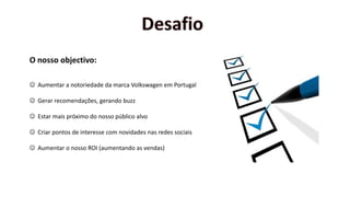 O nosso objectivo:
 Aumentar a notoriedade da marca Volkswagen em Portugal
 Gerar recomendações, gerando buzz
 Estar mais próximo do nosso público alvo
 Criar pontos de interesse com novidades nas redes sociais
 Aumentar o nosso ROI (aumentando as vendas)
 