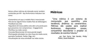 Vamos utilizar métricas de interação social, também
conhecidas por KPI - Key Performance Indicators tais
como:
•Comentários em que o modelo Polo é mencionado
•Fãs (tornar alguém fã do modelo Polo da Volkswagen)
•Feedback (via site)
•Seguidores (O nosso público alvo abre uma janela para
que possamos criar compromisso – Engagement)
•Partilhas nas redes sociais
•Convidar/Recomendar (O nosso grande target)
•Participação (atividade nos sites chave de media social,
exemplos Facebook, Twitter, Digg, etc)
•Visualizações da nossa atividade nas redes sociais.
 