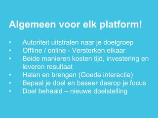Algemeen voor elk platform! 
•Autoriteit uitstralen naar je doelgroep 
•Offline / online - Versterken elkaar 
•Beide manieren kosten tijd, investering en leveren resultaat 
•Halen en brengen (Goede interactie) 
•Bepaal je doel en baseer daarop je focus 
•Doel behaald – nieuwe doelstelling  