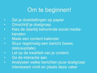 •Zet je doelstellingen op papier 
•Omschrijf je doelgroep 
•Kies de daarbij behorende social media- kanalen 
•Maak een content kalender 
•Stuur regelmatig een bericht (tweet, statusupdate) 
•Let op de kwaliteit van je content 
•Ga de interactie aan 
•Analyseer welke berichten jouw doelgroep interessant vindt en plaats deze vaker 
Om te beginnen!  