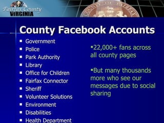 County Facebook Accounts
   Government
   Police                22,000+ fans across
   Park Authority        all county pages
   Library
   Office for Children   But many thousands
   Fairfax Connector     more who see our
   Sheriff
                          messages due to social
   Volunteer Solutions
                          sharing
   Environment
   Disabilities
   Health Department
 