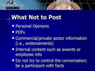 What Not to Post
   Personal Opinions
   PDFs
   Commercial/private sector information
    (i.e., endorsements)
   Internal content such as awards or
    employee info
   Do not try to control the conversation;
    be a participant with facts
 