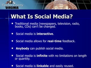What Is Social Media?
   Traditional media (newspapers, television, radio,
    books, CDs) can’t be changed.

   Social media is interactive.

   Social media allows for real-time feedback.

   Anybody can publish social media.

    Social media is infinite with no limitations on length
    or quantity.

   Social media is linkable and easily reused.
 