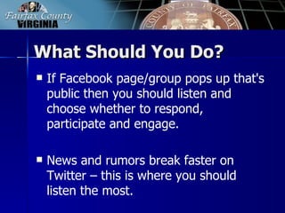 What Should You Do?
   If Facebook page/group pops up that's
    public then you should listen and
    choose whether to respond,
    participate and engage.

   News and rumors break faster on
    Twitter – this is where you should
    listen the most.
 