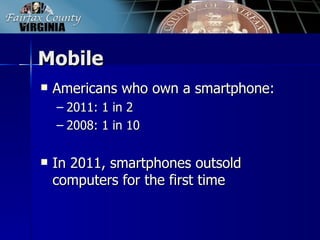 Mobile
   Americans who own a smartphone:
    – 2011: 1 in 2
    – 2008: 1 in 10

   In 2011, smartphones outsold
    computers for the first time
 