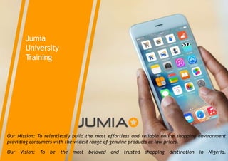 Jumia
University
Training
Our Mission: To relentlessly build the most effortless and reliable online shopping environment
providing consumers with the widest range of genuine products at low prices.
Our Vision: To be the most beloved and trusted shopping destination in Nigeria.
 