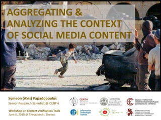 AGGREGATING &
ANALYZING THE CONTEXT
OF SOCIAL MEDIA CONTENT
Symeon (Akis) Papadopoulos
Senior Research Scientist @ CERTH
Workshop on Content Verification Tools
June 6, 2018 @ Thessaloniki, Greece
 