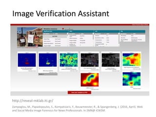 Image Verification Assistant
http://reveal-mklab.iti.gr/
Zampoglou, M., Papadopoulos, S., Kompatsiaris, Y., Bouwmeester, R., & Spangenberg, J. (2016, April). Web
and Social Media Image Forensics for News Professionals. In SMN@ ICWSM.
 