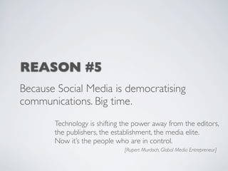 REASON #5
Because Social Media is democratising
communications. Big time.
       Technology is shifting the power away from the editors,
       the publishers, the establishment, the media elite.
       Now it’s the people who are in control.
                              [Rupert Murdoch, Global Media Entrepreneur]
 