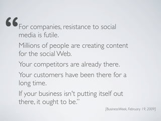 For companies, resistance to social
media is futile.
Millions of people are creating content
for the social Web.
Your competitors are already there.
Your customers have been there for a
long time.
If your business isn't putting itself out
there, it ought to be.”
                                [BusinessWeek, February 19, 2009]
 