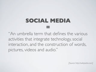 SOCIAL MEDIA
              =
“An umbrella term that deﬁnes the various
activities that integrate technology, social
interaction, and the construction of words,
pictures, videos and audio.”

                                 [Source: http://wikipedia.com]
 