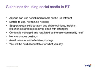 © Brit ish Telecommunicat ions plc
Guidelines for using social media in BT
• Anyone can use social media tools on the BT Intranet
• Simple to use, no training needed
• Support global collaboration and share opinions, insights,
experiences and perspectives often with strangers
• Content is managed and regulated by the user community itself
• No anonymous postings
• Avoid unlawful and offensive postings
• You will be held accountable for what you say
 