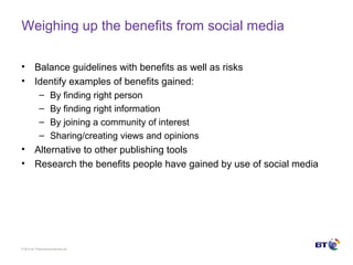 © Brit ish Telecommunicat ions plc
Weighing up the benefits from social media
• Balance guidelines with benefits as well as risks
• Identify examples of benefits gained:
– By finding right person
– By finding right information
– By joining a community of interest
– Sharing/creating views and opinions
• Alternative to other publishing tools
• Research the benefits people have gained by use of social media
 