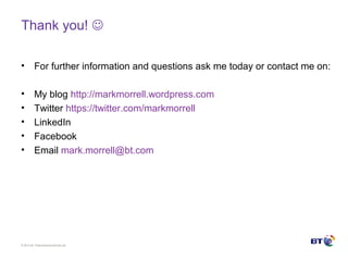 © Brit ish Telecommunicat ions plc
Thank you! 
• For further information and questions ask me today or contact me on:
• My blog http://markmorrell.wordpress.com
• Twitter https://twitter.com/markmorrell
• LinkedIn
• Facebook
• Email mark.morrell@bt.com
 