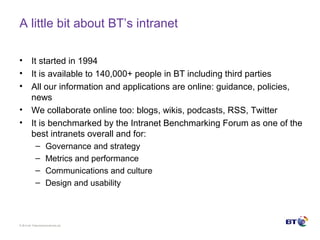 © Brit ish Telecommunicat ions plc
A little bit about BT’s intranet
• It started in 1994
• It is available to 140,000+ people in BT including third parties
• All our information and applications are online: guidance, policies,
news
• We collaborate online too: blogs, wikis, podcasts, RSS, Twitter
• It is benchmarked by the Intranet Benchmarking Forum as one of the
best intranets overall and for:
– Governance and strategy
– Metrics and performance
– Communications and culture
– Design and usability
 
