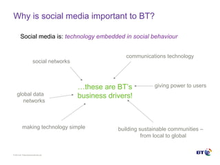 © Brit ish Telecommunicat ions plc
Why is social media important to BT?
Social media is: technology embedded in social behaviour
social networks
global data
networks
communications technology
building sustainable communities –
from local to global
giving power to users
making technology simple
…these are BT’s
business drivers!
 