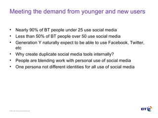 © Brit ish Telecommunicat ions plc
Meeting the demand from younger and new users
• Nearly 90% of BT people under 25 use social media
• Less than 50% of BT people over 50 use social media
• Generation Y naturally expect to be able to use Facebook, Twitter,
etc
• Why create duplicate social media tools internally?
• People are blending work with personal use of social media
• One persona not different identities for all use of social media
 
