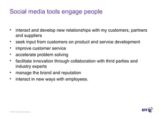 © Brit ish Telecommunicat ions plc
Social media tools engage people
• interact and develop new relationships with my customers, partners
and suppliers
• seek input from customers on product and service development
• improve customer service
• accelerate problem solving
• facilitate innovation through collaboration with third parties and
industry experts
• manage the brand and reputation
• interact in new ways with employees.
 