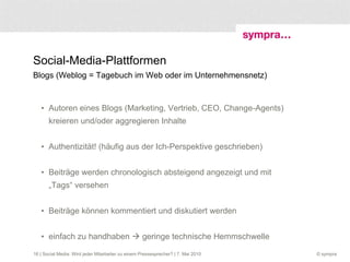 Social-Media-Plattformen Blogs (Weblog = Tagebuch im Web oder im Unternehmensnetz) Autoren eines Blogs (Marketing, Vertrieb, CEO, Change-Agents) kreieren und/oder aggregieren Inhalte  Authentizität! (häufig aus der Ich-Perspektive geschrieben) Beiträge werden chronologisch absteigend angezeigt und mit „Tags“ versehen  Beiträge können kommentiert und diskutiert werden einfach zu handhaben    geringe technische Hemmschwelle  | Social Media: Wird jeder Mitarbeiter zu einem Pressesprecher? | 7. Mai 2010 
