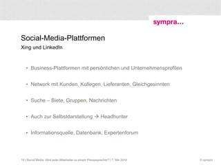 Social-Media-Plattformen Xing und LinkedIn Business-Plattformen mit persönlichen und Unternehmensprofilen Network mit Kunden, Kollegen, Lieferanten, Gleichgesinnten  Suche – Biete, Gruppen, Nachrichten  Auch zur Selbstdarstellung    Headhunter Informationsquelle, Datenbank, Expertenforum  | Social Media: Wird jeder Mitarbeiter zu einem Pressesprecher? | 7. Mai 2010 